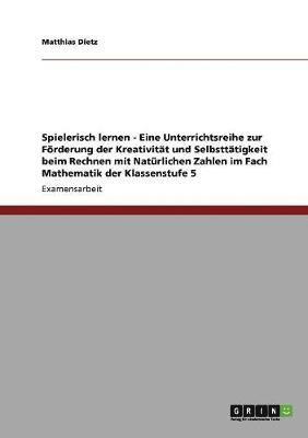 Spielerisch lernen - Eine Unterrichtsreihe zur Foerderung der Kreativitat und Selbsttatigkeit beim Rechnen mit Naturlichen Zahlen im Fach Mathematik der Klassenstufe 5 1