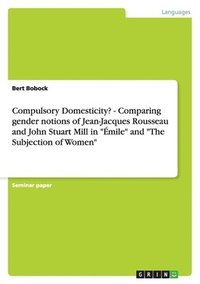 bokomslag Compulsory Domesticity? - Comparing gender notions of Jean-Jacques Rousseau and John Stuart Mill in "Émile" and "The Subjection of Women"