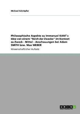 Philosophische Aspekte Zu Immanuel Kants Idee Von Einem 'Reich Der Zwecke' Im Kontext Zu Zweck - Mittel - Anschauungen Bei Adam Smith Bzw. Max Weber 1