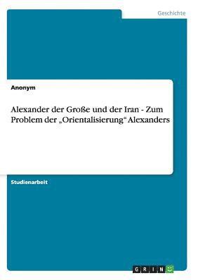 Alexander der Groe und der Iran - Zum Problem der &quot;Orientalisierung&quot; Alexanders 1