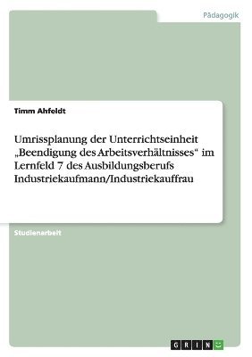 Umrissplanung der Unterrichtseinheit "Beendigung des Arbeitsverhältnisses" im Lernfeld 7 des Ausbildungsberufs Industriekaufmann/Industriekauffrau