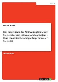 bokomslag Die Frage Nach Der Notwendigkeit Eines Stabilisators Im Internationalen System - Eine Theoretische Analyse Hegemonialer Stabilitat