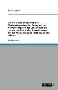 bokomslag Die Rolle und Bedeutung der Medienkompetenz im Bezug auf das Kompetenzprofil des Lehrers und die daraus resultierenden Auswirkungen auf die Ausbildung und Fortbildung von Lehrern