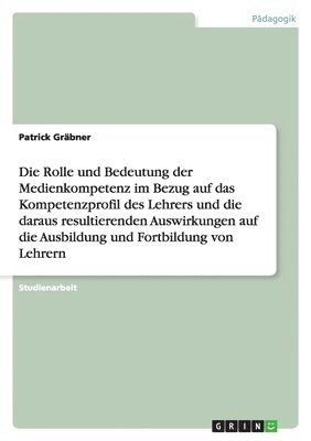 Rolle und Bedeutung der Medienkompetenz im Bezug auf das Kompetenzprofil des Lehrers und die daraus resultierenden Auswirkungen auf die Ausbildung und Fortbildung von Lehrern