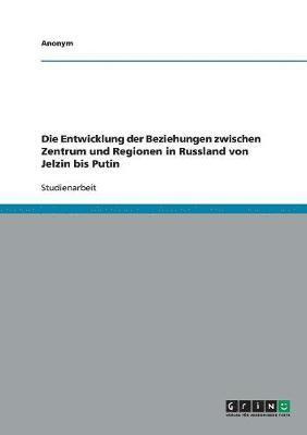 bokomslag Die Entwicklung der Beziehungen zwischen Zentrum und Regionen in Russland von Jelzin bis Putin