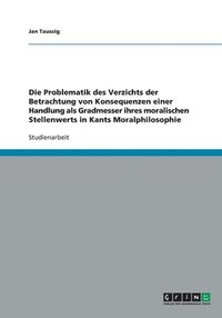 bokomslag Die Problematik Des Verzichts Der Betrachtung Von Konsequenzen Einer Handlung ALS Gradmesser Ihres Moralischen Stellenwerts in Kants Moralphilosophie