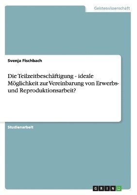 bokomslag Die Teilzeitbeschftigung - ideale Mglichkeit zur Vereinbarung von Erwerbs- und Reproduktionsarbeit?