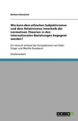 Wie kann dem ethischen Subjektivismus und dem Relativismus innerhalb der normativen Theorien in den Internationalen Beziehungen begegnet werden? 1