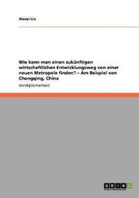 bokomslag Wie kann man einen zukünftigen wirtschaftlichen Entwicklungsweg von einer neuen Metropole finden? - Am Beispiel von Chongqing, China