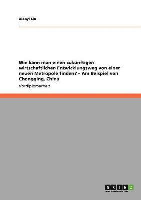 bokomslag Wie kann man einen zuknftigen wirtschaftlichen Entwicklungsweg von einer neuen Metropole finden? - Am Beispiel von Chongqing, China