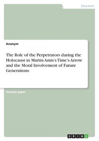 bokomslag The Role of the Perpetrators during the Holocaust in Martin Amis's Time's Arrow and the Moral Involvement of Future Generations