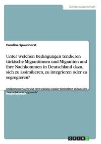 bokomslag Unter welchen Bedingungen tendieren türkische Migrantinnen und Migranten und ihre Nachkommen in Deutschland dazu, sich zu assimilieren, zu integrieren oder zu segregieren?