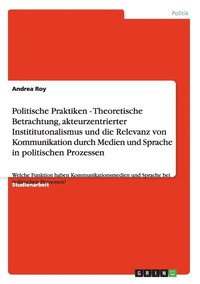 bokomslag Politische Praktiken - Theoretische Betrachtung, akteurzentrierter Instititutonalismus und die Relevanz von Kommunikation durch Medien und Sprache in politischen Prozessen