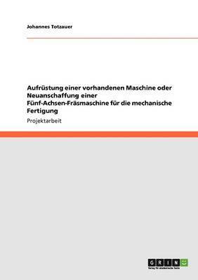 Johannes Totzauer - Aufrüstung einer vorhandenen Maschine oder Neuanschaffung einer Fünf-Achsen-Fräsmaschine für die mechanische Fertigung, Häftad