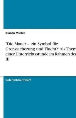 &quot;Die Mauer - ein Symbol fr Grenzsicherung und Flucht?&quot; als Thema einer Unterrichtsstunde im Rahmen der SPS III 1