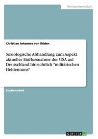 bokomslag Soziologische Abhandlung Zum Aspekt Aktueller Einflussnahme Der USA Auf Deutschland Hinsichtlich Militarischen Heldentums