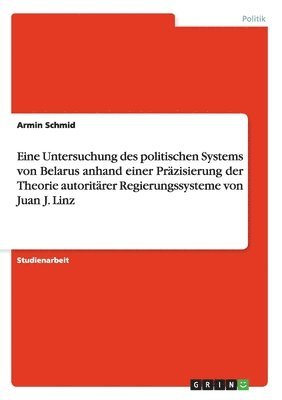 Eine Untersuchung des politischen Systems von Belarus anhand einer Präzisierung der Theorie autoritärer Regierungssysteme von Juan J. Linz 1
