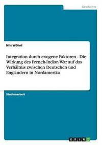 bokomslag Integration Durch Exogene Faktoren - Die Wirkung Des French-Indian War Auf Das Verhaltnis Zwischen Deutschen Und Englandern in Nordamerika