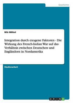 Integration Durch Exogene Faktoren - Die Wirkung Des French-Indian War Auf Das Verhaltnis Zwischen Deutschen Und Englandern in Nordamerika 1