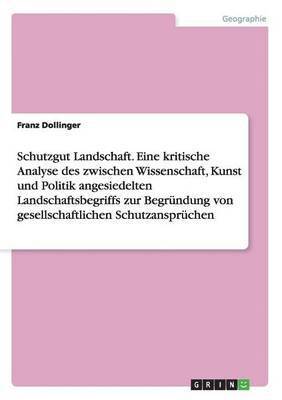 Schutzgut Landschaft. Eine kritische Analyse des zwischen Wissenschaft, Kunst und Politik angesiedelten Landschaftsbegriffs zur Begrundung von gesellschaftlichen Schutzanspruchen 1