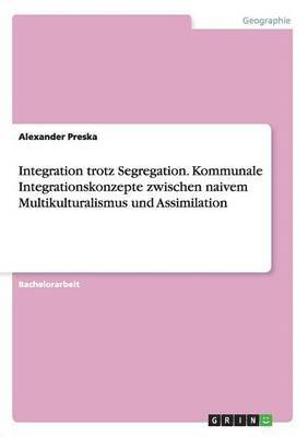 Integration trotz Segregation. Kommunale Integrationskonzepte zwischen naivem Multikulturalismus und Assimilation