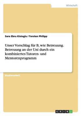 Unser Vorschlag fr B, wie Betreuung. Betreuung an der Uni durch ein kombiniertes Tutoren- und Mentorenprogramm 1