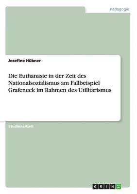 Die Euthanasie in der Zeit des Nationalsozialismus am Fallbeispiel Grafeneck im Rahmen des Utilitarismus 1