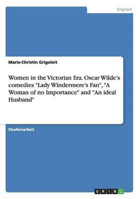 Women in the Victorian Era. Oscar Wilde's comedies &quot;Lady Windermere's Fan&quot;, &quot;A Woman of no Importance&quot; and &quot;An ideal Husband&quot; 1