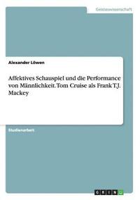 bokomslag Affektives Schauspiel und die Performance von Mannlichkeit. Tom Cruise als Frank T.J. Mackey