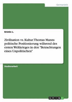 Zivilisation vs. Kultur. Thomas Manns Politische Positionierung Wahrend Des Ersten Weltkrieges in Den 'Betrachtungen Eines Unpolitischen' 1