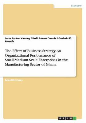 John Parker Yanney, Kofi Annan Dennis, Godwin K. Awuah - The Effect of Business Strategy on Organizational Performance of Small-Medium Scale Enterprises in the Manufacturing Sector of Ghana, Häftad