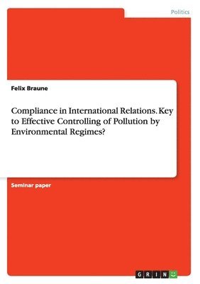 Felix Braune - Compliance in International Relations. Key to Effective Controlling of Pollution by Environmental Regimes?, Häftad