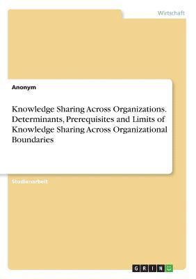 Knowledge Sharing Across Organizations. Determinants, Prerequisites and Limits of Knowledge Sharing Across Organizational Boundaries 1
