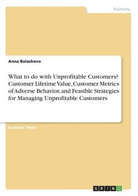 bokomslag What to do with Unprofitable Customers? Customer Lifetime Value, Customer Metrics of Adverse Behavior, and Feasible Strategies for Managing Unprofitable Customers