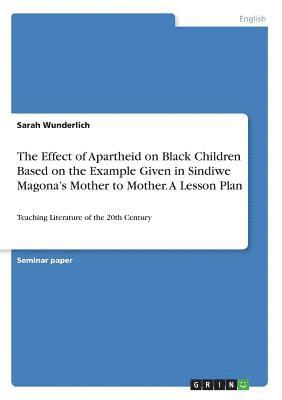 The Effect of Apartheid on Black Children Based on the Example Given in Sindiwe Magona's Mother to Mother. A Lesson Plan 1