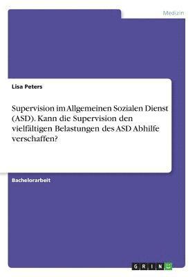 Supervision im Allgemeinen Sozialen Dienst (ASD). Kann die Supervision den vielfältigen Belastungen des ASD Abhilfe verschaffen? 1