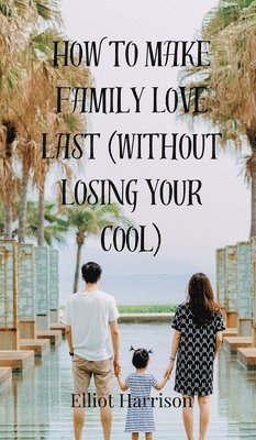 Elliot Harrison - How to Make Family Love Last (Without Losing Your Cool), Inbunden