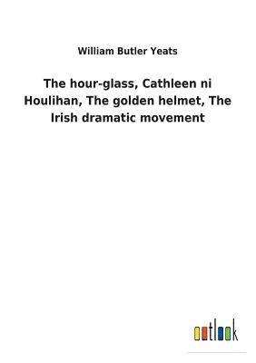 The hour-glass, Cathleen ni Houlihan, The golden helmet, The Irish dramatic movement 1