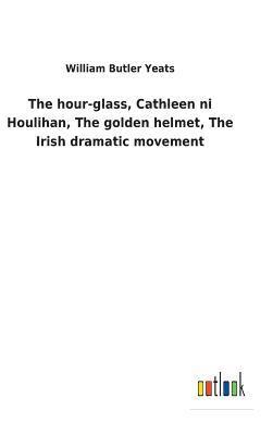 The hour-glass, Cathleen ni Houlihan, The golden helmet, The Irish dramatic movement 1