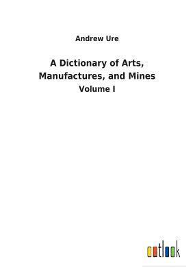 A Dictionary of Arts, Manufactures, and Mines 1