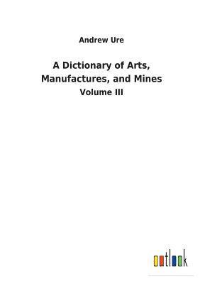 Dictionary of Arts, Manufactures, and Mines