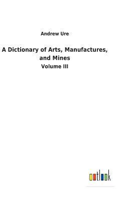 A Dictionary of Arts, Manufactures, and Mines 1