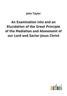 bokomslag An Examination into and an Elucidation of the Great Principle of the Mediation and Atonement of our Lord and Savior Jesus Christ