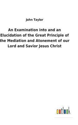 bokomslag An Examination into and an Elucidation of the Great Principle of the Mediation and Atonement of our Lord and Savior Jesus Christ