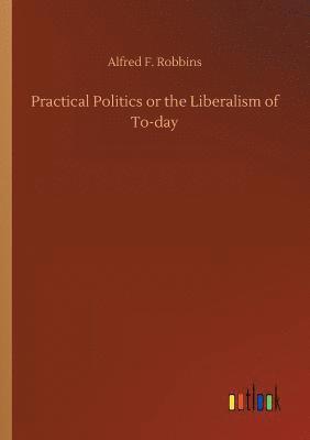 Practical Politics or the Liberalism of To-day 1