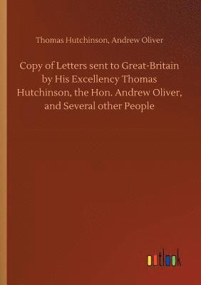 Copy of Letters sent to Great-Britain by His Excellency Thomas Hutchinson, the Hon. Andrew Oliver, and Several other People 1