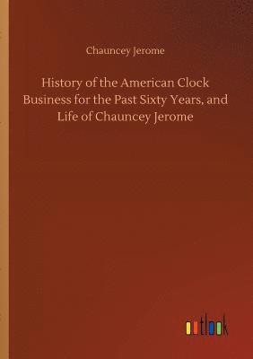 History of the American Clock Business for the Past Sixty Years, and Life of Chauncey Jerome