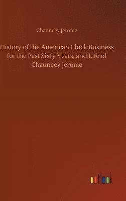 History of the American Clock Business for the Past Sixty Years, and Life of Chauncey Jerome 1