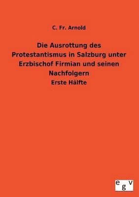 Die Ausrottung Des Protestantismus in Salzburg Unter Erzbischof Firmian Und Seinen Nachfolgern 1