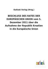 bokomslag BESCHLUSS DES RATES DER EUROPAEISCHEN UNION vom 5. Dezember 2011 uber die Aufnahme der Republik Kroatien in die Europaische Union